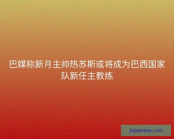 巴媒称新月主帅热苏斯或将成为巴西国家队新任主教练