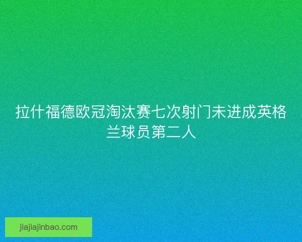 拉什福德欧冠淘汰赛七次射门未进成英格兰球员第二人