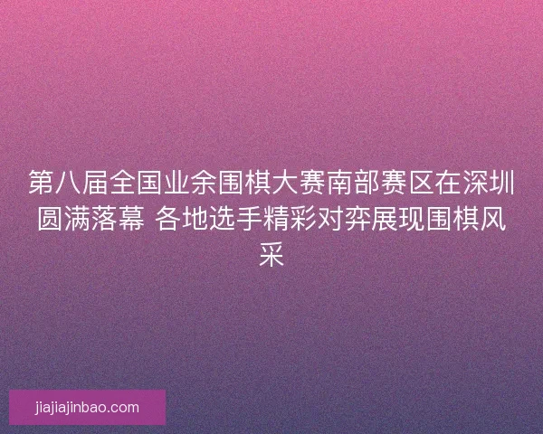 第八届全国业余围棋大赛南部赛区在深圳圆满落幕 各地选手精彩对弈展现围棋风采